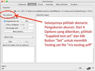 Selanjutnya 
pilihlah 
skenario 
Pengukuran 
akurasi. 
Dari 
4 
Op3ons 
yang 
diberikan, 
pilihlah 
“Supplied 
test 
set” 
dan 
klik 
BuQon 
“Set” 
untuk 
memiilih 
Tes3ng 
set 
file 
“iris-­‐tes3ng.arff” 
20 
 