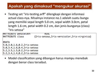 22 
Apakah yang dimaksud “mengukur akurasi” 
• Tes3ng 
set 
“iris-­‐tes3ng.arff” 
dilengkapi 
dengan 
informasi 
actual 
class-­‐nya. 
Misalnya 
instance 
no.1 
adalah 
suatu 
bunga 
yang 
memiliki 
sepal 
length 
5.0 
cm, 
sepal 
width 
3.0cm, 
petal 
length 
1.6 
cm, 
petal 
width 
0.2 
cm, 
dan 
jenis 
bunganya 
(class) 
“Iris 
setosa” 
• Model 
classifica3on 
yang 
dibangun 
harus 
mampu 
menebak 
dengan 
benar 
class 
tersebut. 
 