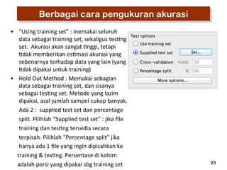 23 
Berbagai cara pengukuran akurasi 
• “Using 
training 
set” 
: 
memakai 
seluruh 
data 
sebagai 
training 
set, 
sekaligus 
tes3ng 
set. 
Akurasi 
akan 
sangat 
3nggi, 
tetapi 
3dak 
memberikan 
es3masi 
akurasi 
yang 
sebenarnya 
terhadap 
data 
yang 
lain 
(yang 
3dak 
dipakai 
untuk 
training) 
• Hold 
Out 
Method 
: 
Memakai 
sebagian 
data 
sebagai 
training 
set, 
dan 
sisanya 
sebagai 
tes3ng 
set. 
Metode 
yang 
lazim 
dipakai, 
asal 
jumlah 
sampel 
cukup 
banyak. 
Ada 
2 
: 
supplied 
test 
set 
dan 
percentage 
split. 
Pilihlah 
“Supplied 
test 
set” 
: 
jika 
file 
training 
dan 
tes3ng 
tersedia 
secara 
terpisah. 
Pilihlah 
“Percentage 
split” 
jika 
hanya 
ada 
1 
file 
yang 
ingin 
dipisahkan 
ke 
training 
& 
tes3ng. 
Persentase 
di 
kolom 
adalah 
porsi 
yang 
dipakai 
sbg 
training 
set 
 