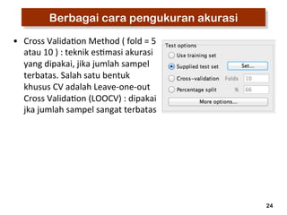 24 
Berbagai cara pengukuran akurasi 
• Cross 
Valida3on 
Method 
( 
fold 
= 
5 
atau 
10 
) 
: 
teknik 
es3masi 
akurasi 
yang 
dipakai, 
jika 
jumlah 
sampel 
terbatas. 
Salah 
satu 
bentuk 
khusus 
CV 
adalah 
Leave-­‐one-­‐out 
Cross 
Valida3on 
(LOOCV) 
: 
dipakai 
jka 
jumlah 
sampel 
sangat 
terbatas 
 