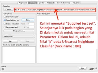 Kali 
ini 
memakai 
“Supplied 
test 
set”. 
Selanjutnya 
klik 
pada 
bagian 
yang 
Di 
dalam 
kotak 
untuk 
men-­‐set 
nilai 
Parameter. 
Dalam 
hal 
ini, 
adalah 
Nilai 
“k” 
pada 
k-­‐Nearest 
Neighbour 
Classifier 
(Nick 
name 
: 
IBK) 
26 
 