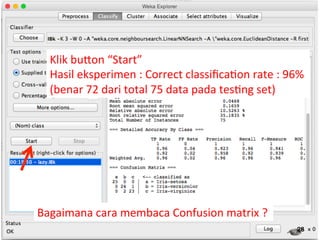 Klik 
buQon 
“Start” 
Hasil 
eksperimen 
: 
Correct 
classifica3on 
rate 
: 
96% 
(benar 
72 
dari 
total 
75 
data 
pada 
tes3ng 
set) 
28 
Bagaimana 
cara 
membaca 
Confusion 
matrix 
? 
 