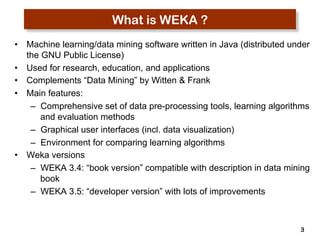 3 
What is WEKA ? 
• Machine learning/data mining software written in Java (distributed under 
the GNU Public License) 
• Used for research, education, and applications 
• Complements “Data Mining” by Witten & Frank 
• Main features: 
– Comprehensive set of data pre-processing tools, learning algorithms 
and evaluation methods 
– Graphical user interfaces (incl. data visualization) 
– Environment for comparing learning algorithms 
• Weka versions 
– WEKA 3.4: “book version” compatible with description in data mining 
book 
– WEKA 3.5: “developer version” with lots of improvements 
 