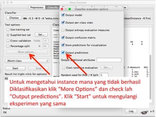 Untuk 
mengetahui 
instance 
mana 
yang 
3dak 
berhasil 
Diklasifikasikan 
klik 
“More 
Op3ons” 
dan 
check 
lah 
“Output 
predic3ons”. 
Klik 
“Start” 
untuk 
mengulangi 
eksperimen 
yang 
sama 
 