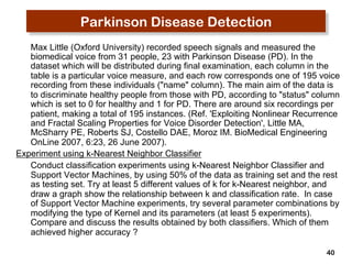 40 
Parkinson Disease Detection 
Max Little (Oxford University) recorded speech signals and measured the 
biomedical voice from 31 people, 23 with Parkinson Disease (PD). In the 
dataset which will be distributed during final examination, each column in the 
table is a particular voice measure, and each row corresponds one of 195 voice 
recording from these individuals ("name" column). The main aim of the data is 
to discriminate healthy people from those with PD, according to "status" column 
which is set to 0 for healthy and 1 for PD. There are around six recordings per 
patient, making a total of 195 instances. (Ref. 'Exploiting Nonlinear Recurrence 
and Fractal Scaling Properties for Voice Disorder Detection', Little MA, 
McSharry PE, Roberts SJ, Costello DAE, Moroz IM. BioMedical Engineering 
OnLine 2007, 6:23, 26 June 2007). 
Experiment using k-Nearest Neighbor Classifier 
Conduct classification experiments using k-Nearest Neighbor Classifier and 
Support Vector Machines, by using 50% of the data as training set and the rest 
as testing set. Try at least 5 different values of k for k-Nearest neighbor, and 
draw a graph show the relationship between k and classification rate. In case 
of Support Vector Machine experiments, try several parameter combinations by 
modifying the type of Kernel and its parameters (at least 5 experiments). 
Compare and discuss the results obtained by both classifiers. Which of them 
achieved higher accuracy ? 
 
