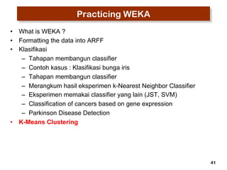 41 
Practicing WEKA 
• What is WEKA ? 
• Formatting the data into ARFF 
• Klasifikasi 
– Tahapan membangun classifier 
– Contoh kasus : Klasifikasi bunga iris 
– Tahapan membangun classifier 
– Merangkum hasil eksperimen k-Nearest Neighbor Classifier 
– Eksperimen memakai classifier yang lain (JST, SVM) 
– Classification of cancers based on gene expression 
– Parkinson Disease Detection 
• K-Means Clustering 
 