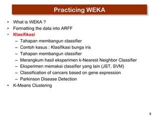 5 
Practicing WEKA 
• What is WEKA ? 
• Formatting the data into ARFF 
• Klasifikasi 
– Tahapan membangun classifier 
– Contoh kasus : Klasifikasi bunga iris 
– Tahapan membangun classifier 
– Merangkum hasil eksperimen k-Nearest Neighbor Classifier 
– Eksperimen memakai classifier yang lain (JST, SVM) 
– Classification of cancers based on gene expression 
– Parkinson Disease Detection 
• K-Means Clustering 
 
