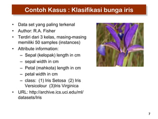 7 
Contoh Kasus : Klasifikasi bunga iris 
• Data set yang paling terkenal 
• Author: R.A. Fisher 
• Terdiri dari 3 kelas, masing-masing 
memiliki 50 samples (instances) 
• Attribute information: 
– Sepal (kelopak) length in cm 
– sepal width in cm 
– Petal (mahkota) length in cm 
– petal width in cm 
– class: (1) Iris Setosa (2) Iris 
Versicolour (3)Iris Virginica 
• URL: http://archive.ics.uci.edu/ml/ 
datasets/Iris 
 