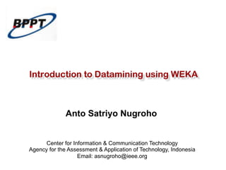 Introduction to Datamining using WEKA 
Anto Satriyo Nugroho 
Center for Information & Communication Technology 
Agency for the Assessment & Application of Technology, Indonesia 
Email: asnugroho@ieee.org 
 