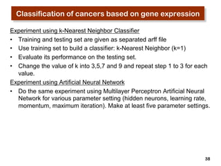 Classification of cancers based on gene expression 
Experiment using k-Nearest Neighbor Classifier 
• Training and testing set are given as separated arff file 
• Use training set to build a classifier: k-Nearest Neighbor (k=1) 
• Evaluate its performance on the testing set. 
• Change the value of k into 3,5,7 and 9 and repeat step 1 to 3 for each 
38 
value. 
Experiment using Artificial Neural Network 
• Do the same experiment using Multilayer Perceptron Artificial Neural 
Network for various parameter setting (hidden neurons, learning rate, 
momentum, maximum iteration). Make at least five parameter settings. 
 