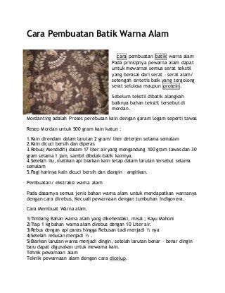 Cara Pembuatan Batik Warna Alam
cara pembuatan batik warna alam
Pada prinsipnya pewarna alam dapat
untuk mewarnai semua serat tekstil
yang berasal dari serat – serat alam/
setengah sintetis baik yang tergolong
serat selulosa maupun protein.
Sebelum tekstil dibatik alangkah
baiknya bahan tekstil tersebut di
mordan.
Mordanting adalah Proses perebusan kain dengan garam logam seperti tawas
Resep Mordan untuk 500 gram kain katun :
1.Kain direndam dalam larutan 2 gram/ liter deterjen selama semalam
2.Kain dicuci bersih dan diperas
3.Rebus( Mendidih) dalam 17 liter air yang mengandung 100 gram tawas dan 30
gram selama 1 jam, sambil dibolak-balik kainnya.
4.Setelah itu, matikan api biarkan kain tetap dalam larutan tersebut selama
semalam
5.Pagi harinya kain dicuci bersih dan diangin – anginkan.
Pembuatan/ ekstraksi warna alam
Pada dasarnya semua jenis bahan warna alam untuk mendapatkan warnanya
dengan cara direbus. Kecuali pewarnaan dengan tumbuhan Indigovera.
Cara Membuat Warna alam.
1)Timbang Bahan warna alam yang dikehendaki, misal ; Kayu Mahoni
2)Tiap 1 kg bahan warna alam direbus dengan 10 Liter air.
3)Rebus dengan api panas hingga Rebusan tadi menjadi ½ nya
4)Setelah rebusan menjadi ½ .
5)Biarkan larutan warna menjadi dingin, setelah larutan benar – benar dingin
baru dapat digunakan untuk mewarna kain.
Tehnik pewarnaan alam
Teknik pewarnaan alam dengan cara dicelup.
 