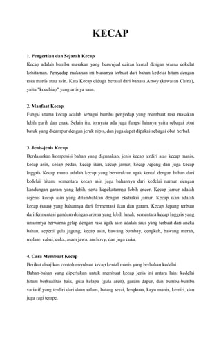 KECAP
1. Pengertian dan Sejarah Kecap
Kecap adalah bumbu masakan yang berwujud cairan kental dengan warna cokelat
kehitaman. Penyedap makanan ini biasanya terbuat dari bahan kedelai hitam dengan
rasa manis atau asin. Kata Kecap diduga berasal dari bahasa Amoy (kawasan China),
yaitu "koechiap" yang artinya saus.

2. Manfaat Kecap
Fungsi utama kecap adalah sebagai bumbu penyedap yang membuat rasa masakan
lebih gurih dan enak. Selain itu, ternyata ada juga fungsi lainnya yaitu sebagai obat
batuk yang dicampur dengan jeruk nipis, dan juga dapat dipakai sebagai obat herbal.

3. Jenis-jenis Kecap
Berdasarkan komposisi bahan yang digunakan, jenis kecap terdiri atas kecap manis,
kecap asin, kecap pedas, kecap ikan, kecap jamur, kecap Jepang dan juga kecap
Inggris. Kecap manis adalah kecap yang berstruktur agak kental dengan bahan dari
kedelai hitam, sementara kecap asin juga bahannya dari kedelai namun dengan
kandungan garam yang lebih, serta kepekatannya lebih encer. Kecap jamur adalah
sejenis kecap asin yang ditambahkan dengan ekstraksi jamur. Kecap ikan adalah
kecap (saus) yang bahannya dari fermentasi ikan dan garam. Kecap Jepang terbuat
dari fermentasi gandum dengan aroma yang lebih lunak, sementara kecap Inggris yang
umumnya berwarna gelap dengan rasa agak asin adalah saus yang terbuat dari aneka
bahan, seperti gula jagung, kecap asin, bawang bombay, cengkeh, bawang merah,
molase, cabai, cuka, asam jawa, anchovy, dan juga cuka.

4. Cara Membuat Kecap
Berikut disajikan contoh membuat kecap kental manis yang berbahan kedelai.
Bahan-bahan yang diperlukan untuk membuat kecap jenis ini antara lain: kedelai
hitam berkualitas baik, gula kelapa (gula aren), garam dapur, dan bumbu-bumbu
variatif yang terdiri dari daun salam, batang serai, lengkuas, kayu manis, kemiri, dan
juga ragi tempe.

 