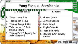 Yang Perlu di Persiapkan
A. Bahan-Bahan

1.
2.
3.
4.

Jamur tiram 1 Kg
Tepung Kanji 1 Kg
Tepung Terigu 2 Ons
Telur ayam 1-2 Butir
(kuning Telur)
5. Tepung Panir/ Tepung Roti
Sekukupnya – ¼

B. Bumbu

1.
2.
3.
4.
5.
6.

Garam Dapur
Minyak Goreng
Lada bubuk
Royko/masako
Sasa bila Perlu
Bawang putih bawang
merah

 