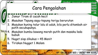 Cara Pengolahan
1. Jamur Tiram di cacah kecil
2. Masukan Tepung sagu-tepung terigu berurutan
3. Masukan kuning telur lalu di aduk, bila perlu ditambah air
putih secukupunya.
4. Masukan bumbu bawang merah-putih dan masaku lada
bubuk
5. Nuget siap dikukus + 45 Menit
6. Tiriskan Nugget 1 Malam

 
