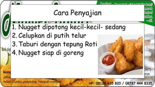 Cara Penyajian
1. Nugget dipotong kecil-kecil- sedang
2. Celupkan di putih telur
3. Taburi dengan tepung Roti
4. Nugget siap di goreng

 