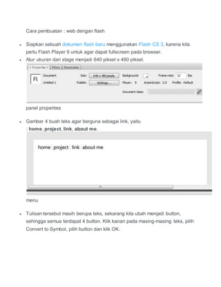 Cara pembuatan : web dengan flash
 Siapkan sebuah dokumen flash baru menggunakan Flash CS 3, karena kita
perlu Flash Player 9 untuk agar dapat fullscreen pada browser.
 Atur ukuran dari stage menjadi 640 piksel x 480 piksel.
panel properties
 Gambar 4 buah teks agar berguna sebagai link, yaitu
: home, project, link, about me.
menu
 Tulisan tersebut masih berupa teks, sekarang kita ubah menjadi button,
sehingga semua terdapat 4 button. Klik kanan pada masing-masing teks, pilih
Convert to Symbol, pilih button dan klik OK.
 