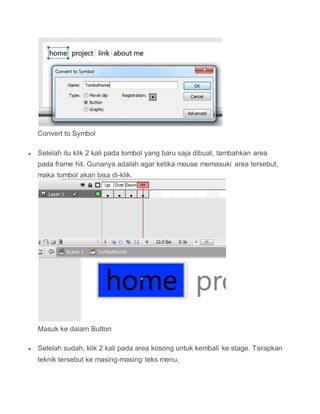 Convert to Symbol
 Setelah itu klik 2 kali pada tombol yang baru saja dibuat, tambahkan area
pada frame hit. Gunanya adalah agar ketika mouse memasuki area tersebut,
maka tombol akan bisa di-klik.
Masuk ke dalam Button
 Setelah sudah, klik 2 kali pada area kosong untuk kembali ke stage. Terapkan
teknik tersebut ke masing-masing teks menu.
 