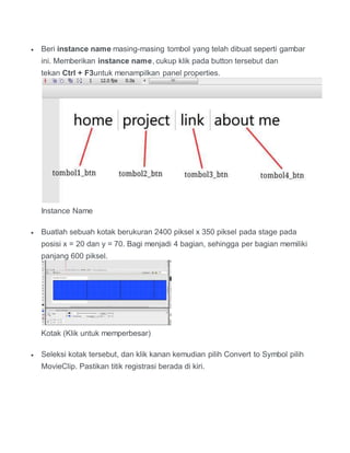  Beri instance name masing-masing tombol yang telah dibuat seperti gambar
ini. Memberikan instance name, cukup klik pada button tersebut dan
tekan Ctrl + F3untuk menampilkan panel properties.
Instance Name
 Buatlah sebuah kotak berukuran 2400 piksel x 350 piksel pada stage pada
posisi x = 20 dan y = 70. Bagi menjadi 4 bagian, sehingga per bagian memiliki
panjang 600 piksel.
Kotak (Klik untuk memperbesar)
 Seleksi kotak tersebut, dan klik kanan kemudian pilih Convert to Symbol pilih
MovieClip. Pastikan titik registrasi berada di kiri.
 