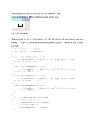  Sekarang buat sebuah tombol untuk fullscreen. Beri
nama fullscreen_btnsebagai instance name-nya.
tombol fullscreen
 Sekarang lanjut ke script (actionscript 2.0). Buat sebuah layer baru, klik pada
frame 1, tekan F9 untuk memunculkan panel Actions – Frame. Ketik syntax
berikut :
01 import mx.transitions.Tween;
02 import mx.transitions.easing.*;
03
04 tombol1_btn.onRelease=function(){
05 var myTween:Tween = new Tween(kotak_mc, "_x", Strong.easeOut,
kotak_mc._x,20, 1, true);
06 }
07 tombol2_btn.onRelease=function(){
08
var myTween:Tween = new Tween(kotak_mc, "_x", Strong.easeOut,
kotak_mc._x, -580, 1, true);
09 }
10 tombol3_btn.onRelease=function(){
11
var myTween:Tween = new Tween(kotak_mc, "_x", Strong.easeOut,
kotak_mc._x, -1180, 1, true);
12 }
13 tombol4_btn.onRelease=function(){
14 var myTween:Tween = new Tween(kotak_mc, "_x", Strong.easeOut,
kotak_mc._x, -1780, 1, true);
15 }
16
17 fullscreen_btn.onRelease=function(){
18 //fullscreen di projector
19 //fscommand("fullscreen","true");
20 //fullscreen pada browser
21 Stage.displayState="fullScreen";
22 }
 