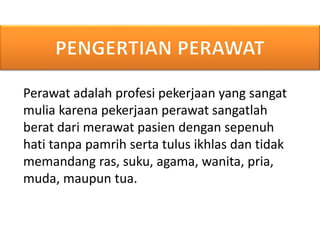 Perawat adalah profesi pekerjaan yang sangat
mulia karena pekerjaan perawat sangatlah
berat dari merawat pasien dengan sepenuh
hati tanpa pamrih serta tulus ikhlas dan tidak
memandang ras, suku, agama, wanita, pria,
muda, maupun tua.
 