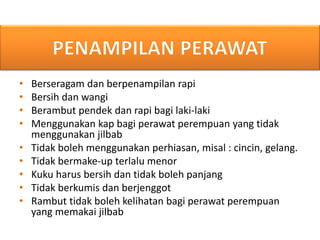 • Berseragam dan berpenampilan rapi
• Bersih dan wangi
• Berambut pendek dan rapi bagi laki-laki
• Menggunakan kap bagi perawat perempuan yang tidak
menggunakan jilbab
• Tidak boleh menggunakan perhiasan, misal : cincin, gelang.
• Tidak bermake-up terlalu menor
• Kuku harus bersih dan tidak boleh panjang
• Tidak berkumis dan berjenggot
• Rambut tidak boleh kelihatan bagi perawat perempuan
yang memakai jilbab
 