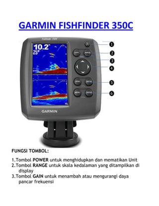GARMIN FISHFINDER 350C
FUNGSI TOMBOL:
1.Tombol POWER untuk menghidupkan dan mematikan Unit
2.Tombol RANGE untuk skala kedalaman yang ditampilkan di
display
3.Tombol GAIN untuk menambah atau mengurangi daya
pancar frekuensi
 