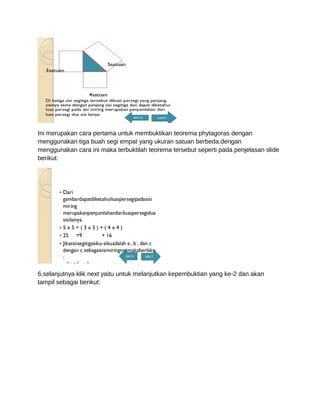 Ini merupakan cara pertama untuk membuktikan teorema phytagoras dengan
menggunakan tiga buah segi empat yang ukuran satuan berbeda.dengan
menggunakan cara ini maka terbuktilah teorema tersebut seperti pada penjelasan slide
berikut:
6.selanjutnya klik next yaitu untuk melanjutkan kepembuktian yang ke-2 dan akan
tampil sebagai berikut:
 