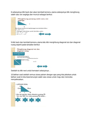 8.selanjutnya klik back dan akan kembali kemenu utama selanjutnya klik menghitung
salah satu sisi segitiga dan muncul sebagai berikut:
9.klik back dan kembali kemenu utama lalu klik menghitung diagonal sisi dan diagonal
ruang seperti pada tampilan berikut:
Setelah itu klik next untuk kemateri selanjutnya ..
10.latihan soal setelah semua siswa paham dengan apa yang kita jelaskan.untuk
latihan soal ini kita biasmenunjuk salah satu siswa untuk maju dan mencoba
menyelesaikan.
 