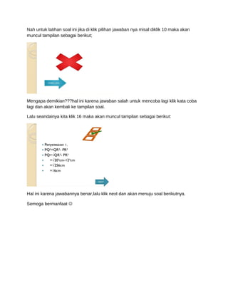 Nah untuk latihan soal ini jika di klik pilihan jawaban nya misal diklik 10 maka akan
muncul tampilan sebagai berikut;
Mengapa demikian???hal ini karena jawaban salah untuk mencoba lagi klik kata coba
lagi dan akan kembali ke tampilan soal.
Lalu seandainya kita klik 16 maka akan muncul tampilan sebagai berikut:
Hal ini karena jawabannya benar,lalu klik next dan akan menuju soal berikutnya.
Semoga bermanfaat 
 