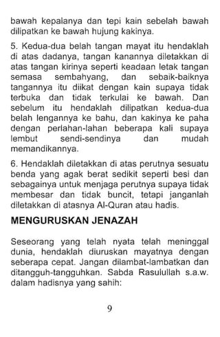 bawah kepalanya dan tepi kain sebelah bawah
dilipatkan ke bawah hujung kakinya .
5. Kedua-dua belah tangan mayat itu hendaklah
di atas dadanya, tangan kanannya diletakkan di
atas tangan kirinya seperti keadaan letak tangan
semasa sembahyang, dan sebaik-baiknya
tangannya itu diikat dengan kain supaya tidak
terbuka dan tidak terkulai ke bawah. Dan
sebelum itu hendaklah dilipatkan kedua-dua
belah lengannya ke bahu, dan kakinya ke paha
dengan perlahan-Iahan beberapa kali supaya
lembut sendi-sendinya dan mudah
memandikannya.
6. Hendaklah diletakkan di atas perutnya sesuatu
benda yang agak berat sedikit seperti besi dan
sebagainya untuk menjaga perutnya supaya tidak
membesar dan tidak buncit, tetapi janganlah
diletakkan di atasnya AI-Quran atau hadis.
MENGURUSKANJENAZAH
Seseorang yang telah nyata telah meninggal
dunia, hendaklah diuruskan mayatnya dengan
seberapa cepat. Jangan dilambat-Iambatkan dan
ditangguh-tangguhkan. Sabda Rasulullah s.a.w.
dalam hadisnya yang sahih:
9
 