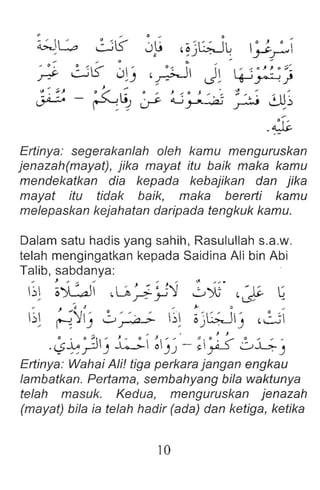 Ertinya: segerakanlah oleh kamu menguruskan
jenazah(mayat), jika mayat itu baik maka kamu
mendekatkan dia kepada kebajikan dan jika
mayat itu tidak baik, maka bererti kamu
melepaskan kejahatan daripada tengkuk kamu .
Dalam satu hadis yang sahih, Rasulullah s.a.w.
telah mengingatkan kepada Saidina Ali bin Abi
Talib, sabdanya:
... } "' ... '" '" '" ~ .... .
b~ o')GJI ,Lft~)J! w~ ~~ ~
.. ) "', J' ... J,- a ...
b ~'Ylj 0~ b~ ojG;Jlj ~~
.. , . ' J. J
.~~?j ~ ~)~ - ;~ 0.i.;-J
Ertinya: Wahai Ali! tiga perkara jangan engkau
lambatkan. Pertama, sembahyang bila waktunya
telah masuk. Kedua , menguruskan jenazah
(mayat) bila ia telah hadir (ada) dan ketiga, ketika
10
 