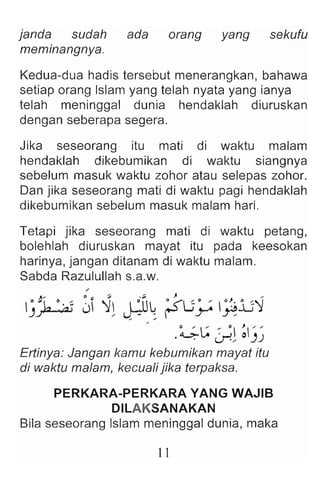 janda sudah ada orang yang sekufu
meminangnya.
Kedua-dua hadis tersebut menerangkan, bahawa
setiap orang Islam yang telah nyata yang ianya
telah meninggal dunia hendaklah diuruskan
dengan seberapa segera .
Jika seseorang itu mati di waktu malam
hendaklah dikebumikan di waktu siangnya
sebelum masuk waktu zohor atau selepas zohor.
Dan jika seseorang mati di waktu pagi hendaklah
dikebumikan sebelum masuk malam hari.
Tetapi jika seseorang mati di waktu petang ,
bolehlah diuruskan mayat itu pada keesokan
harinya, jangan ditanam di waktu malam .
Sabda Razulullah s.a.w.
/
""" 0 ~ ~ . ;;, J. ...
. "'1- • '-~ J 1 I ·IG ~ <'Lj. / ·~·lJ1
)~ / ~ ~ r y ~
- .~~ ';l ~)J
Ertinye: Jangan kamu kebumikan mayat itu
di waktu malam, kecuali jika terpaksa.
PERKARA-PERKARA YANG WA.JIB
DILAKSANAKAN
Bila seseorang Islam meninggal dunia, maka
11
 