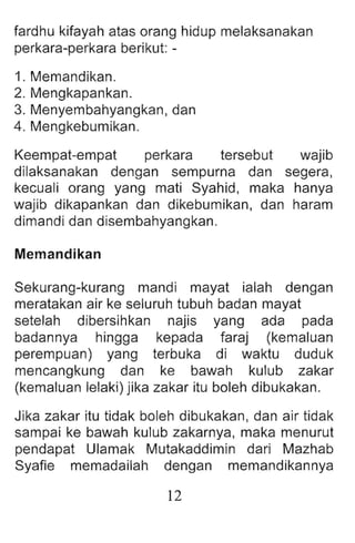 fardhu kifayah atas orang hidup melaksanakan
perkara-perkara berikut: -
1. Memandikan.
2. Mengkapankan.
3. Menyembahyangkan, dan
4. Mengkebumikan.
Keempat-empat perkara tersebut wajib
dilaksanakan dengan sempurna dan segera ,
kecuali orang yang mati Syahid, maka hanya
wajib dikapankan dan dikebumikan, dan haram
dimandi dan disembahyangkan.
Memandikan
Sekurang-kurang mandi mayat ialah dengan
meratakan air ke seluruh tubuh badan mayat
setelah dibersihkan najis yang ada pada
badannya hingga kepada faraj (kemaluan
perempuan) yang terbuka di waktu duduk
mencangkung dan ke bawah kulub zakar
(kemaluan lelaki) jika zakar itu boleh dibukakan.
Jika zakar itu tidak boleh dibukakan, dan air tidak
sampai ke bawah kulub zakarnya, maka menurut
pendapat Ulamak Mutakaddimin dari Mazhab
Syafie memadailah dengan memandikannya
12
 