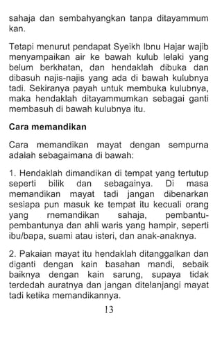 sahaja dan sembahyangkan tanpa ditayammum
kan.
Tetapi menurut pendapat Syeikh Ibnu Hajar wajib
menyampaikan air ke bawah kulub lelaki yang
belum berkhatan, dan hendaklah dibuka dan
dibasuh najis-najis yang ada di bawah kulubnya
tadi. Sekiranya payah untuk membuka kulubnya,
maka hendaklah ditayammumkan sebagai ganti
membasuh di bawah kulubnya itu.
Cara memandikan
Cara memandikan mayat dengan sempurna
adalah sebagaimana di bawah :
1. Hendaklah dimandikan di tempat yang tertutup
seperti bilik dan sebagainya. Di masa
memandikan mayat tadi jangan dibenarkan
sesiapa pun masuk ke tempat itu kecuali orang
yang rnemandikan sahaja, pembantu-
pembantunya dan ahli waris yang hampir, seperti
ibu/bapa, suami atau isteri, dan anak-anaknya.
2. Pakaian mayat itu hendaklah ditanggalkan dan
diganti dengan kain basahan mandi , sebaik
baiknya dengan kain sarung , supaya tidak
terdedah auratnya dan jangan ditelanjangi mayat
tadi ketika memand ikannya .
13
 