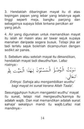 3. Hendaklah dibaringkan mayat itu di atas
kepingan papan yang lebar yang letaknya agak
tinggi seperti meja, bangku panjang dan
sebagainya supaya tidak terkena percikan air
yang jatuh.
4. Air yang digunakan untuk memandikan mayat
itu ialah air masin atau air tawar sejuk supaya
menahan daripada segera busuk. Tetapi jika air
tadi terlalu sejuk bolehlah dicampurkan dengan
sedikit air panas.
5. Sebelum atau setelah mayat itu dimandikan,
hendaklah mayat tadi diwudhu'kan. Lafaz
niatnya :-
, 0 " "" ~} c) -' Cl .... , J 0 J 0 , ,,;
.. _ 'IJ , II  i '.  ' . I ~ ..'  - .
.ul '- Q - ~ Uy • Y-OY ~y
.. "., - '"
.J~'.
Ertinya: Sahaja aku mengambilkan wudhu'
bagi mayat ini sunat kerana Allah Taala '.
Sesungguhpun hukum mengambil wudhu ' mayat
itu sunat, tetap i niat mengwudhu'kannya itu
adalah wajib . Dan niat memandikan adalah sunat
sahaja' sekalipun mandi itu wajib .Lafaz niat
mandinya:-
14
 
