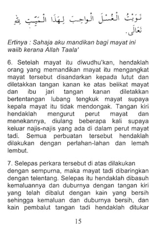 ~~/ ~~ i ~ ~~ j;JJ ~;;
.Jw
Ertinya : Sahaja aku mandikan bagi mayat ini
waiib kerana Allah Taala'
6. Setelah mayat itu diwudhu'kan, hendaklah
orang yang memandikan mayat itu mengangkat
mayat tersebut disandarkan kepada lutut dan
diletakkan tangan kanan ke atas belikat mayat
dan ibu jari tangan kanan diletakkan
bertentangan lubang tengkuk mayat supaya
kepala mayat itu tidak mendongak. Tangan kiri
hendaklah mengurut perut mayat dan
menekannya, diulang beberapa kali supaya
keluar najis-najis yang ada di dalam perut mayat
tadi. Semua perbuatan tersebut hendaklah
dilakukan dengan perlahan-Iahan dan lemah
lembut.
7. Selepas perkara tersebut di atas dilakukan
dengan sempurna, maka mayat tadi dibaringkan
dengan telentang. Selepas itu hendaklah dibasuh
kemaluannya dan duburnya dengan tangan kiri
yang telah dibalut dengan kain yang bersih
sehingga kemaluan dan duburnya bersih, dan
kain pembalut tangan tadi hendaklah ditukar
15
 