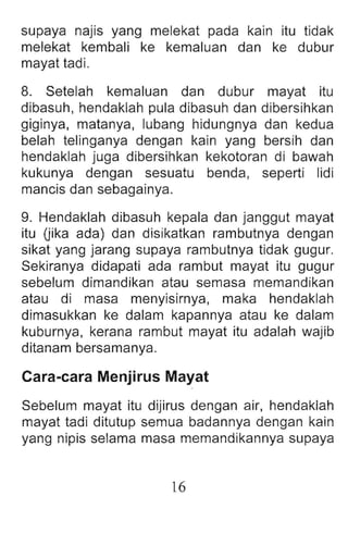 supaya najis yang melekat pada kain itu tidak
melekat kembali ke kemaluan dan ke dubur
mayat tadi.
8. Setelah kemaluan dan dubur mayat itu
dibasuh, hendaklah pula dibasuh dan dibersihkan
giginya, matanya, lubang hidungnya dan kedua
belah telinganya dengan kain yang bersih dan
hendaklah juga dibersihkan kekotoran di bawah
kukunya dengan sesuatu benda , seperti lidi
mancis dan sebaga inya.
9. Hendaklah dibasuh kepala dan janggut mayat
itu (jika ada) dan disikatkan rambutnya dengan
sikat yang jarang supaya rambutnya tidak gugur.
Sekiranya didapati ada rambut mayat itu gugur
sebelum dimandikan atau semasa memand ikan
atau di masa menyisirnya, maka hendaklah
dimasukkan ke dalam kapannya atau ke dalam
kuburnya, kerana rambut mayat itu adalah wajib
ditanam bersamanya.
Cara-cara Menjirus Mayat
Sebelum mayat itu dijirus dengan air, hendaklah
mayat tadi ditutup semua badannya dengan kain
yang nipis selama masa memandikannya supaya
16
 