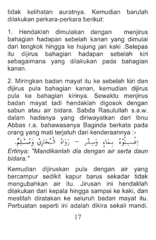 tidak kelihatan auratnya. Kemudian barulah
dilakukan perkara-perkara beriku t:
1. Hendaklah dimulakan dengan menjirus
bahagian hadapan sebelah kanan yang dimulai
dari tengkok hingga ke hujung jari kaki .Selepas
itu dijirus bahagian hadapan sebelah kiri
sebagaimana yang dilakukan pada bahagian
kanan .
2. Miringkan badan mayat itu ke sebelah kiri dan
dijirus pula bahag ian kanan , kemudian dijirus
pula ke bahagian kirinya . Sewaktu menjirus
badan mayat tadi hendaklah digosok dengan
sabun atau air bidara . Sabda Rasulullah s.a.w.
dalam hadisnya yang diriwayatkan dari Ibnu
Abbas La. bahawasanya Baginda berkata pada
orang yang mati terjatuh dari kenderaannya :-
.~~ ~/.~.~j ~)~ .- )~) ~L:; ~W :
Ertinya : "Mandikanlah dia dengan air serta daun
bidara. "
Kemudian dijiruskan pula dengan air yang
bercampur sedikit kapur barus sekadar tidak
mengubahkan air itu. Jirusan ini hendaklah
dilakukan dari kepala hingga sampai ke kaki, dan
mestilah diratakan ke seluruh badan mayat itu.
Perbuatan seperti ini adalah dikira sekali mandi.
17
 