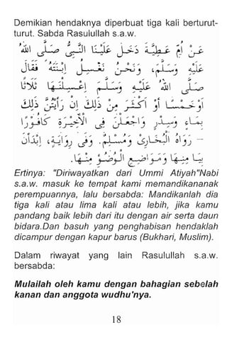 Demikian hendaknya diperbuat tiga kali berturut-
turut. Sabda Rasulullah s.a.w.
'~ ~ ~ ~ :lc J-;.~ ~ :lJ c (j ~
~ ""... .,. J 51
Jw ~ l i : ~ o ~ , , :1 '"' ~
" ~ ~) ~) , -
u* ~ ~I" G
l ~J ~ :jc '~ ~
JJ1~ ~~ Jl ~~ :x ~ ) ~)
• , "" ...:. 0 • 0
~~l5" ~~'J ~ ~) )~J .i.;
J~l ,~')J 'J) .~) ~dL;ji ~;~ ~
 ~ ~. c: < :' II . ' " : ' . G
'~rY ~yo)~ -:
Ertinya: "Oiriwayatkan dari Ummi Atiyah"Nabi
s.a.w. masuk ke tempat kami memandikananak
perempuannya, lalu bersabda: Mandikanlah dia
tiga kali atau lima kali atau lebib, jika kamu
pandang baik lebih dari itu dengan air serta daun
bidere .Den basuh yang penghabisan hendaklah
dicampur dengan kapur barus (Bukhari, Muslim).
Dalam riwayat yang lain Rasulullah s.a.w.
bersabda:
Mulailah oleh kamu dengan bahagian sebelah
kanan dan anggota wudhu'nya.
18
 