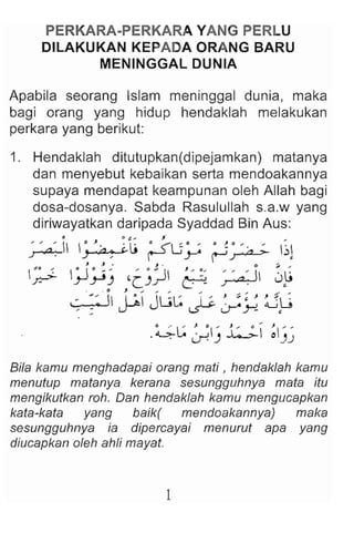 PERKARA·PERKARA YANG PERLU
DILAKUKAN KEPADA ORANG BARU
MENINGGAL DUNIA
Apabila seorang Islam meninggal dunia , maka
bagi orang yang hidup hendaklah melakukan
perkara yang berikut:
1. Hendaklah ditutupkan(dipejamkan) matanya
dan menyebut kebaikan serta mendoakannya
supaya mendapat keampunan oleh Allah bagi
dosa-dosanya. Sabda Rasulullah s.a.w yang
diriwayatkan daripada Syaddad Bin Aus:
11 0 &__ J
~ ~lj ~U~ tJ~ ~l
J J. . J . 0 ~ ....
~ ;J~-' 'CJ~ ~ ~ 0~
_ • 11 , ... . . . . . . . . . . " ; . ' ..
~ 1:" JL;~ I ;'. ~ ~. J ~u
' : U"" ~ J-'")-:! •
.~~ ~) ~ ~':;~
Bila kamu menghadapai orang mati , hendaklah kamu
menutup matanya kerana sesungguhnya mata itu
mengikutkan roh. Dan hendaklah kamu mengucapkan
kata-kata yang baik( mendoakannya) maka
sesungguhnya ia dipercayai menurut apa yang
diucapkan oleh ahli mayat.
 
