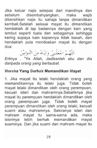 Jika keluar najis selepas dari mandinya dan
sebelum disembahyangkan, maka wajib
dibersihkan najis itu sahaja tanpa dimandikan
kembalLSetelah selesai mayat itu dimandikan
hendaklah di lap badannya dengan kain yang
lembut seperti tuala dan sebagainya sehingga
kering supaya kain kapannya tidak basah , dan
hendaklah pula mendoakan mayat itu dengan
doa:
~ ~ ~ :,-. ~~ ~ ' . I :~  z: ~ Ii
U1 J '- , , ./ ~ ~
Ertinya . "Ya Allah, Jadikanlah aku dan dia
daripada orang yang bertaubat.
Mereka Yang Berhak Memandikan Mayat
1. Jika mayat itu lelaki hendaklah orang yang
memandikannya itu lelaki juga. Tidak boleh
mayat lelaki dimandikan oleh orang perempuan,
kecuali isteri dan mahramnya.Sebaliknya jika
mayat itu perempuan hendaklah dimandikan oleh
orang perempuan juga. Tidak boleh mayat
perempuan dimandikan oleh orang lelaki, kecuali
suami atau mahramnya. Sekiranya isteri dan
mahram mayat itu sama-sama ada, maka
isterinya lebih berhak memandikan mayat
suaminya. Dan jika suami dan mahram mayat itu
19
 