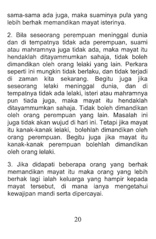 sama-sama ada juga, maka suaminya pula yang
lebih berhak memandikan mayat isterinya.
2. Bila seseorang perempuan meninggal dunia
dan di tempatnya tidak ada perempuan, suami
atau mahramnya juga tidak ada, maka mayat itu
hendaklah ditayammumkan sahaja, tidak boleh
dimandikan oleh orang lelaki yang lain. Perkara
seperti ini mungkin tidak berlaku, dan tidak terjadi
di zaman kita sekarang. Begitu juga jika
seseorang lelaki meninggal dunia , dan di
tempatnya tidak ada lelaki, isteri atau mahramnya
pun tiada juga, maka mayat itu hendaklah
ditayammumkan sahaja. Tidak boleh dimandikan
oleh orang perempuan yang lain. Masalah ini
juga tidak akan wujud di hari ini. Tetapi jika mayat
itu kanak-kanak lelaki, bolehlah dimandikan oleh
orang perempuan. Begitu juga jika mayat itu
kanak-kanak perempuan bolehlah dimandikan
oleh orang lelaki.
3. Jika didapati beberapa orang yang berhak
memandikan mayat itu maka orang yang lebih
berhak lagi ialah keluarga yang hampir kepada
mayat tersebut, di mana ianya mengetahui
kewajipan mandi serta dipercayai.
20
 
