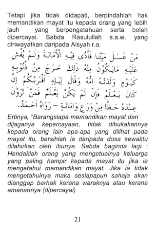 Tetapi jika tidak didapati, berpindahlah hak
memandikan mayat itu kepada orang yang lebih
jauh yang berpengetahuan serta boleh
dipercayai. Sabda Rasulullah s.a.w. yang
diriwayatkan daripada Aisyah La.
~ rJ) ~L:~ ~ 0~t ~ P -:;
o~ ~ 0 ", '" ", J o J J ",
~y.:J o: c-: ~~ ~ J~~ ~
• , 0 "
01 ~;';I ~ JlJ) :c ~:J) C~
", ·0 • , ,.. • - . , ()
0)) ~ ~ ~ rJ 0~ ~.I ~ ~~
J ... ... J ", ... .;
...4->- (II)) - ~L:I) '-~) ~ ili-;.. ~~
Ertinya, "Barangsiapa memandikan mayat dan
dijaganya kepercayaan, tidak dibukakannya
kepada orang lain apa-apa yang dilihat pada
mayat itu, bersihlah ia daripada dosa sewaktu
dilahirkan oleh ibunya. Sabda baginda lagi :
Hendaklah orang yang mengetuainya keluarga
yang paling hampir kepada mayat itu jika ia
mengetahui memandikan mayat. Jika ia tidak
mengetahuinya maka sesiapapun sahaja akan
dianggap berhak kerana waraknya atau kerana
amanahnya (dipercayai)
21
 
