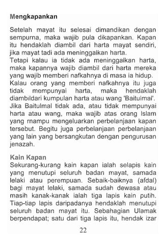 M
engkapankan
Setelah mayat itu selesai dimandikan dengan
sempurna, maka wajib pula dikapankan. Kapan
itu hendaklah diambil dari harta mayat sendiri ,
jika mayat tadi ada meninggalkan harta.
Tetapi kalau ia tidak ada meninggalkan harta,
maka kapannya wajib diambil dari harta mereka
yang wajib memberi nafkahnya di masa ia hidup.
Kalau orang yang memberi nafkahnya itu juga
tidak mempunyai harta, maka hendaklah
diambildari kumpulan harta atau wang 'Baitulmal'.
Jika Baitulmal tidak ada, atau tidak mempunyai
harta atau wang, maka wajib atas orang Islam
yang rnampu mengeluarkan perbelanjaan kapan
tersebut. Begitu juga perbelanjaan perbelanjaan
yang lain yang bersangkutan dengan pengurusan
jenazah.
Kain Kapan
Sekurang-kurang kain kapan ialah selapis kain
yang menutupi seluruh badan mayat, samada
lelaki atau perempuan. Sebaik-baiknya (afdal)
bagi mayat lelaki, samada sudah dewasa atau
masih kanak-kanak ialah tiga lapis kain putih.
Tiap-tiap lapis daripadanya hendaklah menutupi
seluruh badan mayat itu. Sebahagian Ulamak
berpendapat; satu dari tiga lapis itu, hendak izar
22
 
