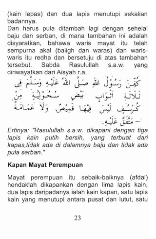., .' wJ"
...  J0 ) , ~ ~<"
;UI  )-') ~
0 ,
,-!y ~yG
. .... . ,
, 0 ~o «
rJ";:! ~ J-'
, . ,
• Q 1-:' '" .~ ..... '.
.~~-
Ertinya: "Rasulullah s.a.w. dikapani dengan tiga
lapis kain putih bersih, yang terbuat dari
kapas,tidak ada di dalamnya baju dan tidak ada
pula serban ."
(kain lepas) dan dua lapis menutupi sekalian
badannya.
Dan harus pula ditambah lagi dengan sehelai
baju dan serban, di mana tambahan ini adalah
disyaratkan, bahawa waris mayat itu telah
sempurna akal (baligh dan waras) dan waris-
waris itu redha dan bersetuju di atas tambahan
tersebut. Sabda Rasulullah s.a.w. yang
diriwayatkan dari Aisyah ;.a.
.; ",. ~, ;;,I
. :  ~ "' .L.ti..ill 1'_
-...s! ~) ' " U--
. ' .. ~ Q " , . 0....
,I.f , -,~ ~
" .
0W' 'J' " 0 ::  : .~
),~~
Kapan Mayat Perempuan
Mayat perempuan itu sebaik-baiknya (afdal)
hendaklah dikapankan dengan lima lapis kain,
dua lapis daripadanya ialah kain kapan , satu lapis
kain yang menutupi antara pusat dan lutut, satu
23
 