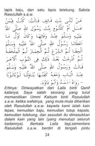 lapis baju, dan satu lapis telekung. Sabda
Rasulullah s.a.w.
, , - - - -
~ ~ :~L; 1~L; 0 ~ Y-
:;. , . 0 .. ... J ,.. ,
'1 ~ ~ J~) 0 c~ ~ ~
J,. ", ,,, .. ... ....... ~ ...
G J ~  J~ '  >j ' S :  ~ "' ~
) ) ~) , ~) --
:;. " .1 , :;'  J .- .. ..
: l ~ ..' ~ ~  ' ~ .,Jj J. " L.:;lk.'=.
~) _ - ~ ,..r--')
.. ... 0 0 . ' 0 .· .... J .. J .. ~ ...
~ ~ ~ ' L.>J  ~ , , •jjl ~ , LWI
, ~) , r t) - r '
-JJ .. .; J .. J
?'Y ~~i ~ ~) ~ C-;.-) ~
~  ' "~ ~ '1 ' ~ ~ j .' " ~~
~) - - ~ ,j-'-"))
.. ... ,.. I- ..."" 0
C· ,c·, LJ G I'. ~:c ~ ' ~ LJ  G
·Y .~ ~ - ~ ) :. ,
.. J .. 0 J"" .. J .. I" : ) .....
. ::J )b y) ..L..>-  01) ) -
Ertinya: Diriwayatkan dari Laila binti Qanif
katanya; Saya salah seorang yang turut
memandikan Ummi Kalsum binti Rasulullah
s.a.w. ketika wafatnya, yang mula-mula diberikan
oleh Rasulullah s.a.w. kepada kami ialah kain
lepas, kemudian baju, kemudian tutup kepala,
kemudian telekung, dan sesudah itu dimasukkan
dalam kain yang lain (yang menutupi seluruh
badannya). Berkata Laila lagi,sementara
Rasulullah s.a.w. berdiri di tengah pintu
24
 