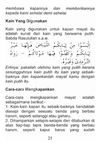 membawa kapannya dan memberikannya
kepada kami sehelai demi sehelai.
Kain Yang Digunakan
Kain yang digunakan untuk kapan mayat itu
adalah sunat dari kain yang berwarna putih.
Sabda Rasulullah s.a.w.
, 0 ,  :~~ ' . L;.U ' 2.8 ~ ~ , 'II
.r:?- .,.,, if r-'''; - » ~ s-r-r:
, , . "" .. . ,
~J
')
' - ~ ('Go , i : o~ ~ ~~("" 0 <"'8
r y ~ ~J r-''';-,
.~~J ~~.:J
Ertinya: pakailah olehmu kain yang putih kerana
sesungguhnya kain putih itu kain yang sebaik-
baiknya dan kapankanlah mayat kamu dengan
kain putih itu.
Cara-cara Mengkapankan
Cara-cara mengkapankan mayat adalah
sebagaimana berikut:-
1. Kain-kain kapan itu sebaik-baiknya hendaklah
diasapi dengan sesuatu benda yang berbau
harum, seperti setanggi atau gaharu.
2. Dihamparkan selapis-selapis dan ditaburkan di
atas tiap-tiap lapis benda-benda yang berbau
harum, seperti kapur barus yang sudah
25
 
