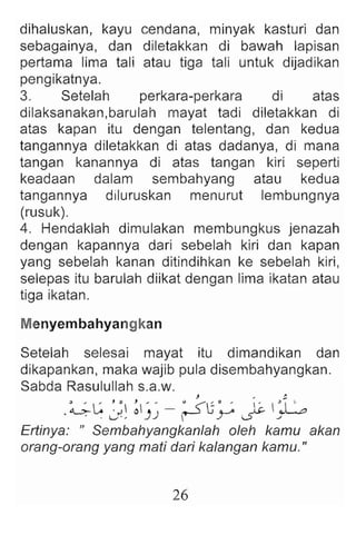 dihaluskan, kayu cendana, minyak kasturi dan
sebagainya, dan diletakkan di bawah lapisan
pertama lima tali atau tiga tali untuk dijadikan
pengikatnya.
3. Setelah perkara-perkara di atas
dilaksanakan,barulah mayat tadi diletakkan di
atas kapan itu dengan telentang, dan kedua
tangannya diletakkan di atas dadanya, di mana
tangan kanannya di atas tangan kiri seperti
keadaan dalam sembahyang atau kedua
tangannya diluruskan menu rut lembungnya
(rusuk).
4. Hendaklah dimulakan membungkus jenazah
dengan kapannya dari sebelah kiri dan kapan
yang sebelah kanan ditindihkan ke sebelah kiri,
selepas itu barulah diikat dengan lima ikatan atau
tiga ikatan.
Menyembahyangkan
Setelah selesai mayat itu dimandikan dan
dikapankan, maka wajib pula disembahyangkan.
Sabda Rasulullah s.a.w.
J " :.
.~ L: ~ ~  ~ )
' )
' - :.s-U ~ ~ ~G
. ·u ' ,  . / .5- -"
Ertinya: n Sembahyangkanlah oleh kamu akan
orang-orang yang mati dari kalangan kamu."
26
 