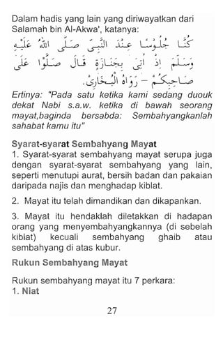 Dalam hadis yang lain yang diriwayatkan dari
Salamah bin AI-Akwa', katanya:
, ; , . " . . j '" ,
,,5~ J ~~  ' ~ ~ ~ S L:: I~ U
,- "" s- ~ , ~
.I~_ 0 ' _ IU ;~~ '.; ~ ~'.
~ y--- v , ) .: ...s. ' -'
.• (;..j ~ " ., e '<: -G
.0d . )) r-'~
Ertinya : "Pada satu ketika kami sedang duouk
dekat Nabi s.a.w. ketika di bawah seorang
mayat,baginda bersabda: Sembahyangkanlah
sahabat kamu itu"
Syarat-syarat Sembahyang Mayat
1. Syarat-syarat sembahyang mayat serupa juga
dengan syarat-syarat sembahyang yang lain,
seperti menutupi aurat, bersih badan dan pakaian
daripada najis dan menghadap kiblat.
2. Mayat itu telah dimandikan dan dikapankan.
3. Mayat itu hendaklah diletakkan di hadapan
orang yang menyembahyangkannya (di sebelah
kiblat) kecuali sembahyang ghaib atau
sembahyang di atas kubur.
Rukun Sembahyang Mayat
Rukun sembahyang mayat itu 7 perkara:
1. Niat
27
 