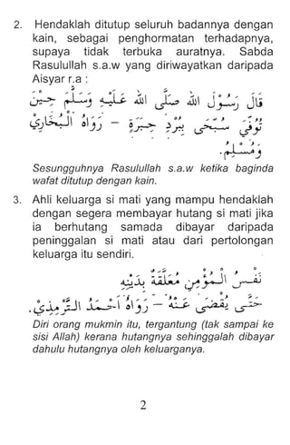 2. Hendaklah ditutup seluruh badannya dengan
kain, sebaga i penghormatan terhadapnya,
supaya tidak terbuka auratnya. Sabda
Rasulullah s.a.w yang diriwayatkan daripada
Aisyar r;a :
~ rL-, ~:1 c .1 ~ .1 J~~ J~
~:?0' ~J~' - ~~ '~.;; ~ :)j
~ I • .~ ,
' ~J
Sesungguhnya Rasulullah s.a.w ketika baginda
wafat ditutup dengan kain.
3. Ahli keluarga si mati yang mampu hendaklah
dengan segera membayar hutang si mati jika
ia berhutang samada dibayar daripada
peninggalan si mati atau dari pertolongan
keluarga itu sendiri.
... .,.~ 0 0 , 0 ...
~.:u ~ ..... .} 1 ..-A.i
//" . t..l /.r-' J
". - ~ - . " ... . 0 J ~
e . ,,~ J. .,; 0 J ... " J. 0 ;, .... ... _ ,.
.L>-l.- ~ ..L-.:>-  0J.J - 4.:.....Y ~ (5">-
.. ... ,,-
Diri orang mukmin itu, tergantung (tak sampai ke
sisi Allah) kerana hutangnya sehinggalah dibayar
dahulu hutangnya oleh keluarganya.
2
 